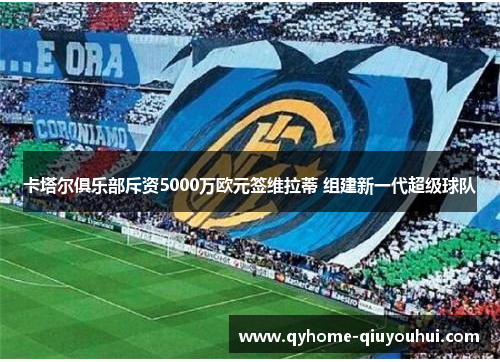 卡塔尔俱乐部斥资5000万欧元签维拉蒂 组建新一代超级球队