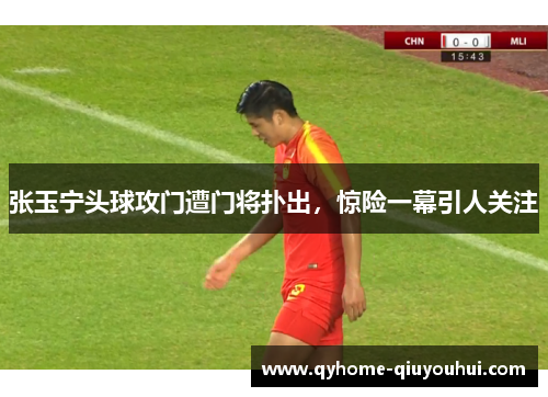 张玉宁头球攻门遭门将扑出，惊险一幕引人关注